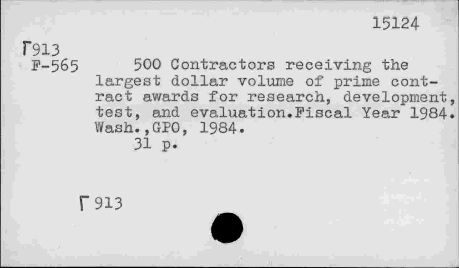 ﻿15124
rsi3
F-565	500 Contractors receiving the
largest dollar volume of prime contract awards for research, development test, and evaluation.Fiscal Year 1984 Wash.,GPO, 1984.
31 p.
r 913